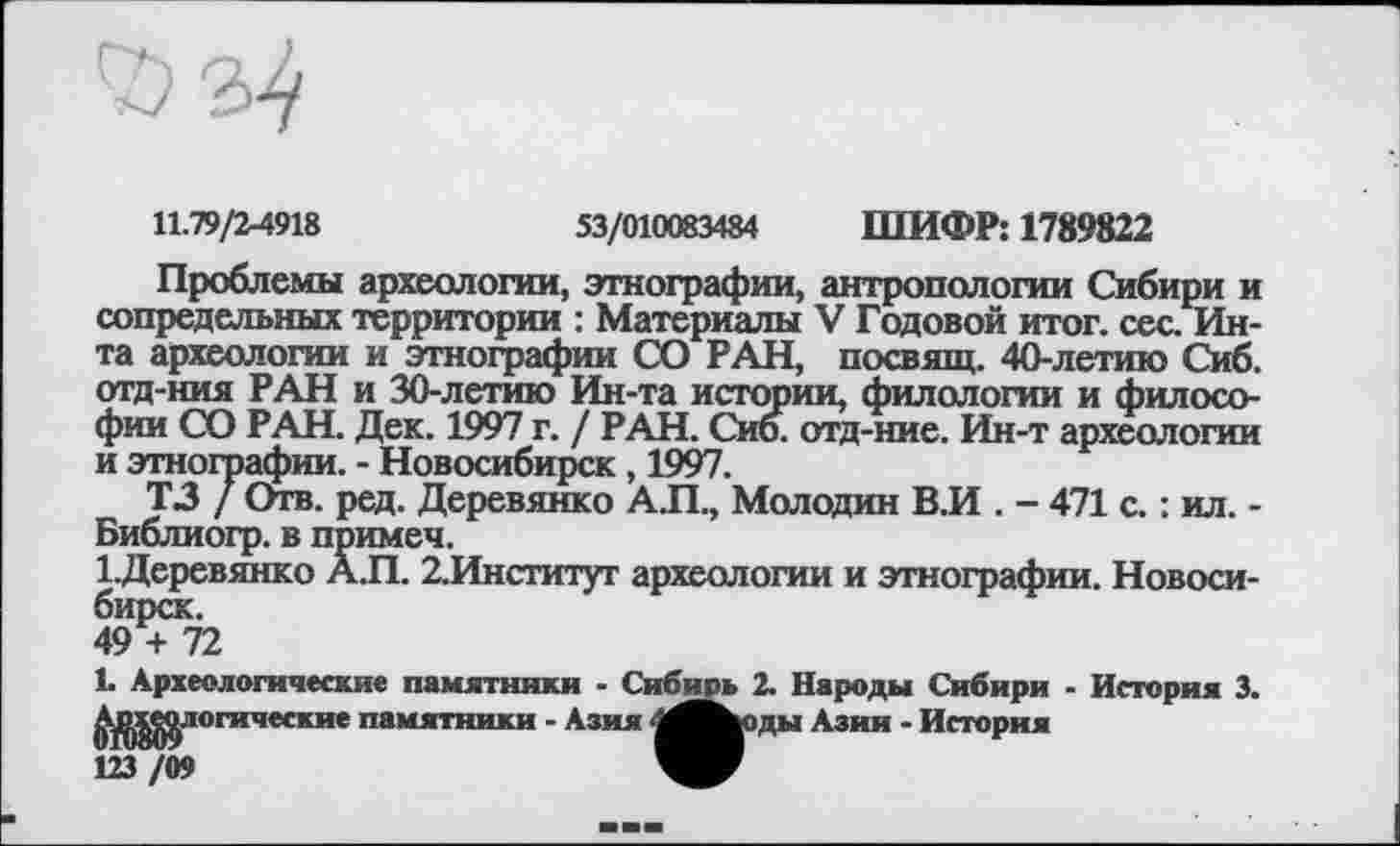 ﻿
11.79/2-4918	53/010083484 ШИФР: 1789822
Проблемы археологии, этнографии, антропологии Сибири и сопредельных территории : Материалы V Годовой итог. сес. Инта археологии и этнографии СО РАН, посвящ. 40-летию Сиб. отд-ния РАН и 30-летию Ин-та истории, филологии и философии СО РАН. Дек. 1997 г. / РАН. Сиб. отд-ние. Ин-т археологии и этнографии. - Новосибирск , 1997.
ТЗ / Отв. ред. Деревянко А.П., Молодил В.И . - 471 с. : ил. -Библиогр. в примеч.
1.Деревянко А.П. 2.Институт археологии и этнографии. Новосибирск.
49 + 72
1. Археологические памятники - Сибирь 2. Народы Сибири - История 3. ^^^логические памятники - Азия 4ЛЬоды Азии - История 123 /09